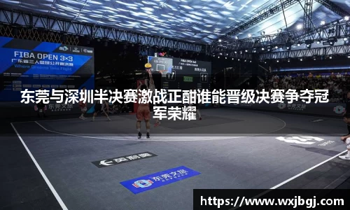 东莞与深圳半决赛激战正酣谁能晋级决赛争夺冠军荣耀